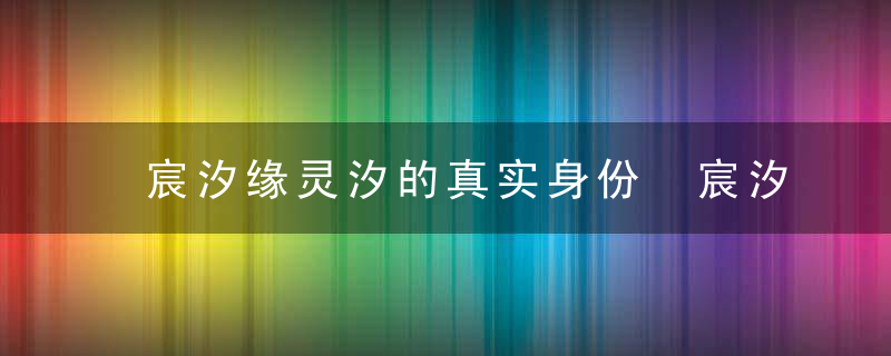 宸汐缘灵汐的真实身份 宸汐缘灵汐的真实秘密是什么